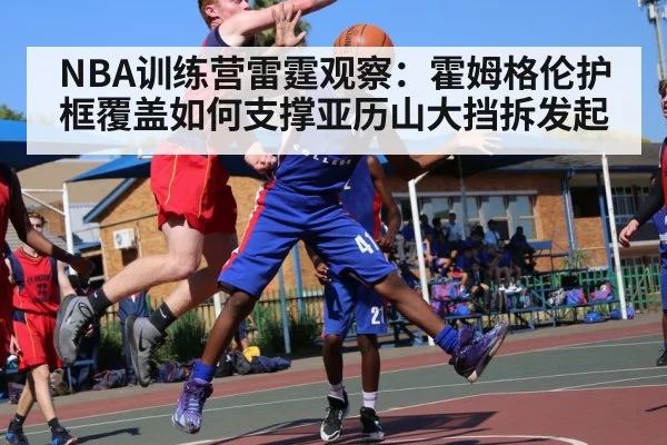 NBA训练营雷霆观察:霍姆格伦护框覆盖如何支撑亚历山大挡拆发起