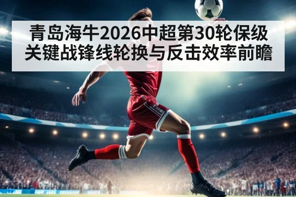 青岛海牛2026中超第30轮保级关键战锋线轮换与反击效率前瞻