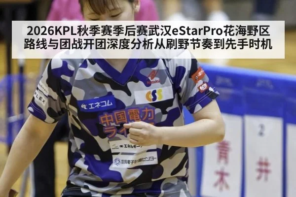 2026KPL秋季赛季后赛武汉eStarPro花海野区路线与团战开团深度分析从刷野节奏到先手时机